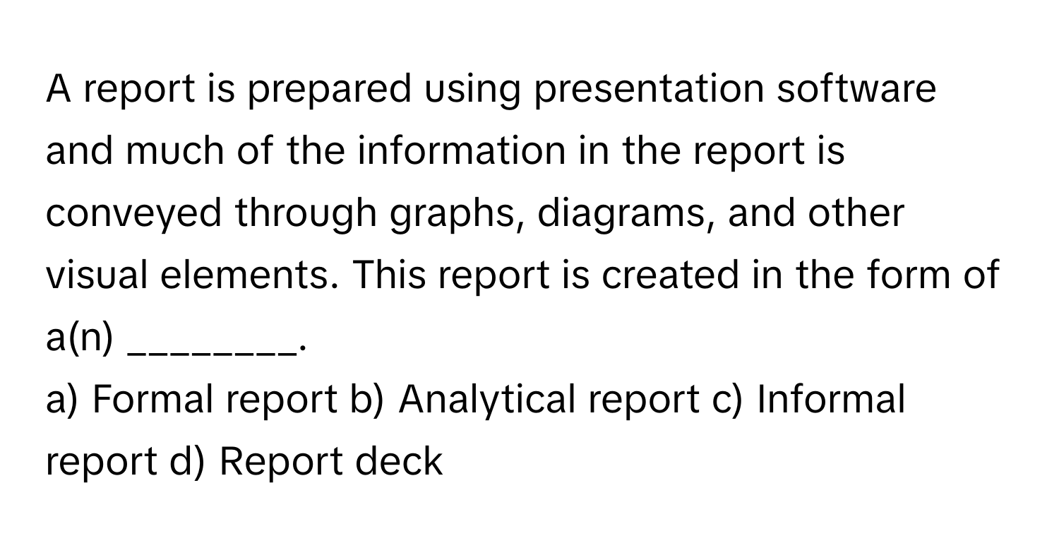 A report is prepared using presentation software and much of the information in the report is conveyed through graphs, diagrams, and other visual elements. This report is created in the form of a(n) ________.

a) Formal report b) Analytical report c) Informal report d) Report deck