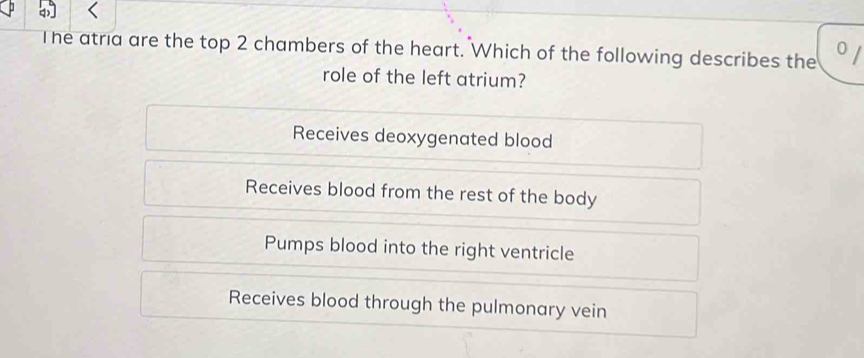 The atria are the top 2 chambers of the heart. Which of the following describes the 0
role of the left atrium?
Receives deoxygenated blood
Receives blood from the rest of the body
Pumps blood into the right ventricle
Receives blood through the pulmonary vein