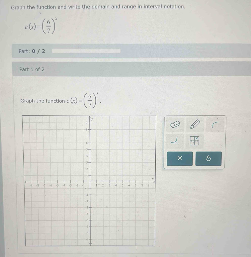 Graph the function and write the domain and range in interval notation.
c(x)=( 6/7 )^x
Part: 0 / 2 
Part 1 of 2 
Graph the function c(x)=( 6/7 )^x. 
×