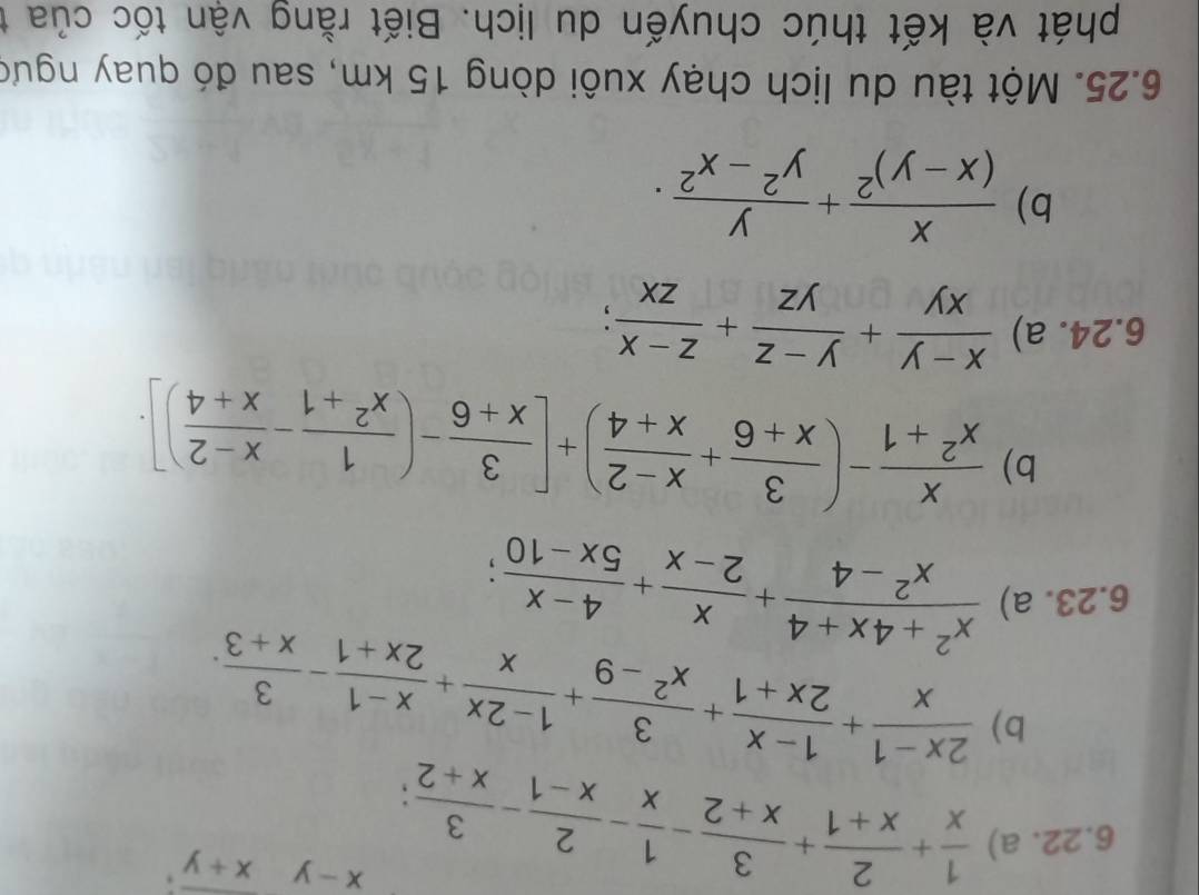  1/x + 2/x+1 + 3/x+2 - 1/x - 2/x-1 - 3/x+2 ;
x-yx+y. 
b)  (2x-1)/x + (1-x)/2x+1 + 3/x^2-9 + (1-2x)/x + (x-1)/2x+1 - 3/x+3 . 
6.23. a)  (x^2+4x+4)/x^2-4 + x/2-x + (4-x)/5x-10 ; 
b)  x/x^2+1 -( 3/x+6 + (x-2)/x+4 )+[ 3/x+6 -( 1/x^2+1 - (x-2)/x+4 )]. 
6.24. a)  (x-y)/xy + (y-z)/yz + (z-x)/zx ; 
b) frac x(x-y)^2+ y/y^2-x^2 . 
6.25. Một tàu du lịch chạy xuôi dòng 15 km, sau đó quay ngưc 
phát và kết thúc chuyến du lịch. Biết rằng vận tốc của t