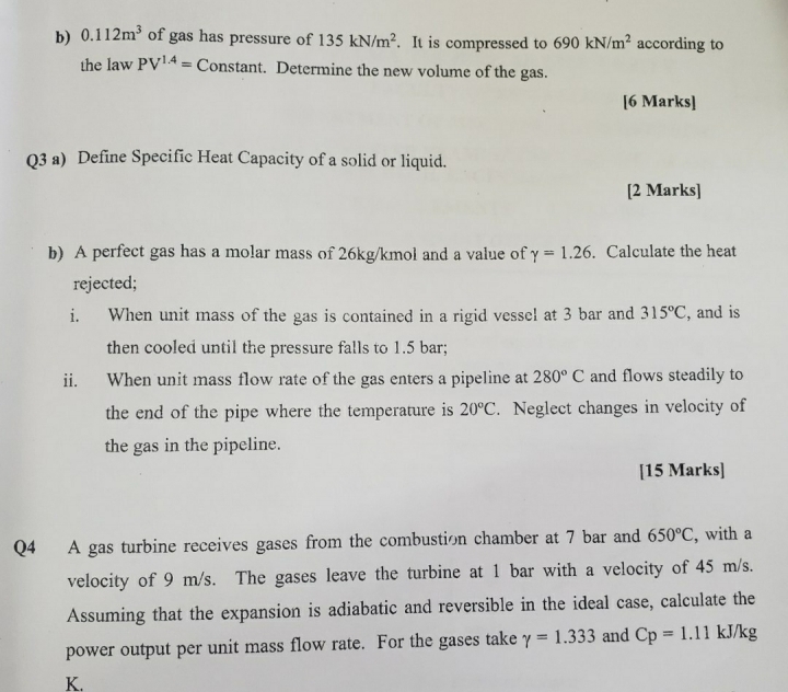 0.112m^3 of gas has pressure of 135kN/m^2. It is compressed to 690kN/m^2 according to 
the law PV^(1.4)=Constan t t. Determine the new volume of the gas. 
[6 Marks] 
Q3 a) Define Specific Heat Capacity of a solid or liquid. 
[2 Marks] 
b) A perfect gas has a molar mass of 26kg/kmol and a value of gamma =1.26. Calculate the heat 
rejected; 
i. When unit mass of the gas is contained in a rigid vessel at 3 bar and 315°C , and is 
then cooled until the pressure falls to 1.5 bar; 
ii. When unit mass flow rate of the gas enters a pipeline at 280°C and flows steadily to 
the end of the pipe where the temperature is 20°C. Neglect changes in velocity of 
the gas in the pipeline. 
[15 Marks] 
Q4 A gas turbine receives gases from the combustion chamber at 7 bar and 650°C , with a 
velocity of 9 m/s. The gases leave the turbine at 1 bar with a velocity of 45 m/s. 
Assuming that the expansion is adiabatic and reversible in the ideal case, calculate the 
power output per unit mass flow rate. For the gases take gamma =1.333 and Cp=1.111 kJ/kg
K.