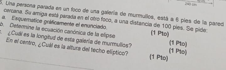 40 cm
240 cm
5. Una persona parada en un foco de una galería de murmullos, está a 6 pies de la pared 
cercana. Su amiga está parada en el otro foco, a una distancia de 100 pies. Se pide: 
a. Esquematice gráficamente el enunciado. (1 Pto) 
b. Determine la ecuación canónica de la elipse (1 Pto) 
¿Cuál es la longitud de esta galería de murmullos? (1 Pto) 
En el centro, ¿Cuál es la altura del techo elíptico? (1 Pto)