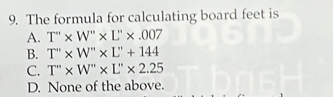 The formula for calculating board feet is
A. T''* W''* L''* .007
B. T''* W''* L''+144
C. T''* W''* L''* 2.25
D. None of the above.