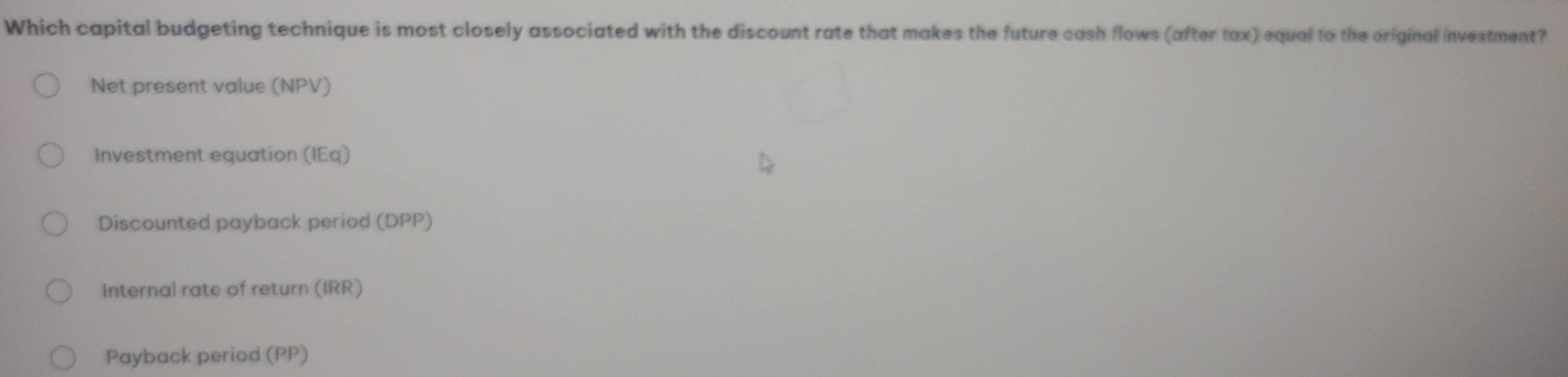 Which capital budgeting technique is most closely associated with the discount rate that makes the future cash flows (after tax) equal to the original investment?
Net present value (NPV)
Investment equation (IEq)
Discounted payback period (DPP)
Internal rate of return (IRR)
Payback period (PP)