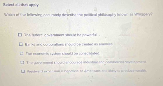 Select all that apply
Which of the following accurately describe the political philösophy known as Whiggery?
The federal government should be powerful.
Banks and corporations should be treated as enemies.
The economic system should be consolidated.
The government should encourage industrial and commercial development.
Westward expansion is beneficial to Americans and likely to produce wealth.