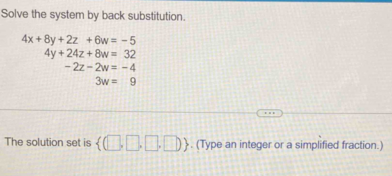 Solve the system by back substitution.
4x+8y+2z+6w=-5
4y+24z+8w=32
-2z-2w=-4
3w=9
The solution set is  (□ ,□ ,□ ,□ ). (Type an integer or a simplified fraction.)