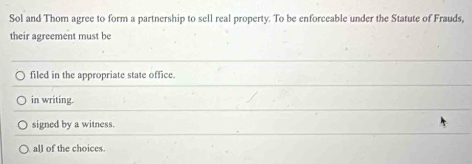 Sol and Thom agree to form a partnership to sell real property. To be enforceable under the Statute of Frauds,
their agreement must be
filed in the appropriate state office.
in writing.
signed by a witness.
all of the choices.