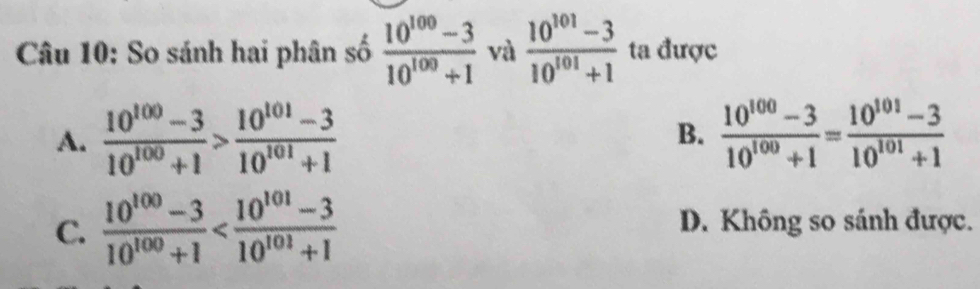 So sánh hai phân số  (10^(100)-3)/10^(100)+1  và  (10^(101)-3)/10^(101)+1  ta được
A.  (10^(100)-3)/10^(100)+1 > (10^(101)-3)/10^(101)+1  B.  (10^(100)-3)/10^(100)+1 = (10^(101)-3)/10^(101)+1 
C.  (10^(100)-3)/10^(100)+1  D. Không so sánh được.