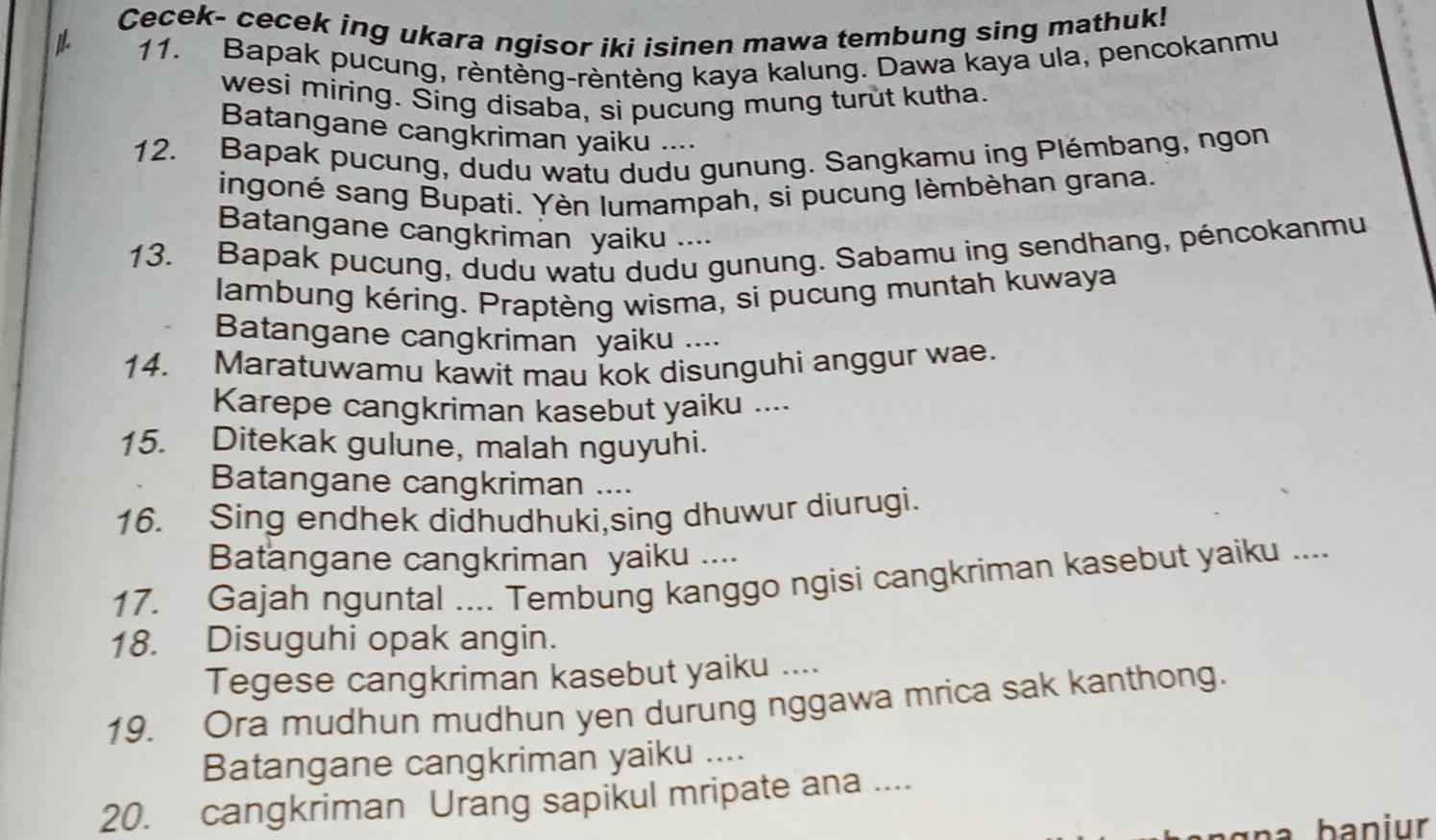 Cecek- cecek ing ukara ngisor iki isinen mawa tembung sing mathuk! 
1 
11. Bapak pucung, rèntèng-rèntèng kaya kalung. Dawa kaya ula, pencokanmu 
wesi miring. Sing disaba, si pucung mung turut kutha. 
Batangane cangkriman yaiku .... 
12. Bapak pucung, dudu watu dudu gunung. Sangkamu ing Plémbang, ngon 
ingoné sang Bupati. Yèn lumampah, si pucung lèmbèhan grana. 
Batangane cangkriman yaiku .... 
13. Bapak pucung, dudu watu dudu gunung. Sabamu ing sendhang, péncokanmu 
lambung kéring. Praptèng wisma, si pucung muntah kuwaya 
Batangane cangkriman yaiku .... 
14. Maratuwamu kawit mau kok disunguhi anggur wae. 
Karepe cangkriman kasebut yaiku .... 
15. Ditekak gulune, malah nguyuhi. 
Batangane cangkriman .... 
16. Sing endhek didhudhuki,sing dhuwur diurugi. 
Batangane cangkriman yaiku .... 
17. Gajah nguntal .... Tembung kanggo ngisi cangkriman kasebut yaiku .... 
18. Disuguhi opak angin. 
Tegese cangkriman kasebut yaiku .... 
19. Ora mudhun mudhun yen durung nggawa mrica sak kanthong. 
Batangane cangkriman yaiku .... 
20. cangkriman Urang sapikul mripate ana ....