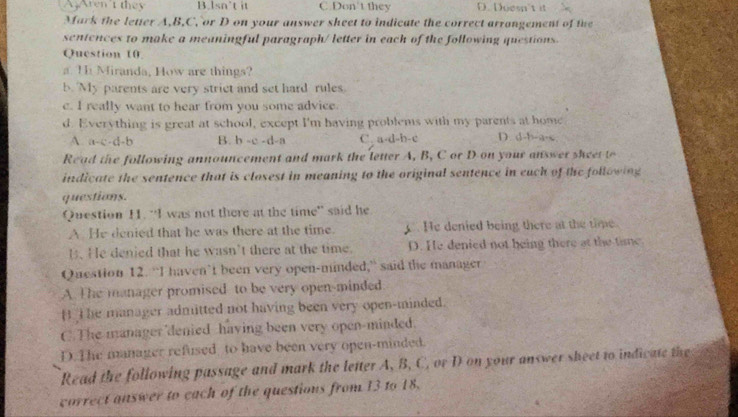 A3Aren't they B.lsn’t it C.Don't they D. Doesn't it
Mark the letter A, B, C, or D on your answer sheet to indicate the correct arrangement of the
sentences to make a meaningful paragraph/ letter in each of the following questions.
Question 10
a. T Miranda, How are things?
b. My parents are very strict and set hard rules
c. I really want to hear from you some advice.
d. Everything is great at school, except I'm having problems with my parents at home
A. a-c-d-b B. b-c-d -a C. a-d-b-c D. d-b-a-s
Re ad the following announcement and mark the letter A, B, C or D on your answer sheet t
indicate the sentence that is closest in meaning to the original sentence in each of the following
questions.
Question H. “I was not there at the time” said he
A He denied that he was there at the time. C. He denied being there at the time.
B.He denied that he wasn’t there at the time. D. He denied not being there at the time.
Question 12. “I haven’t been very open-minded,” said the manager
A. The manager promised to be very open-minded
B T he manager admitted not having been very open-minded.
C.The manager denied having been very open-minded.
D. The manager refused to have been very open-minded.
Read the following passage and mark the letter A, B, C, or D on your answer sheet to indicate the
carrect answer to cach of the questions from 13 to 18.