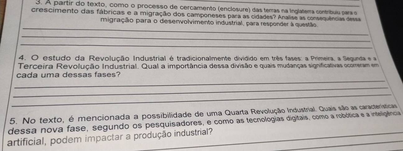 A partir do texto, como o processo de cercamento (enclosure) das terras na Inglaterra contribuiu para o 
crescimento das fábricas e a migração dos camponeses para as cidades? Analise as consequências dessa 
_ 
migração para o desenvolvimento industrial, para responder à questão. 
_ 
_ 
4. O estudo da Revolução Industrial é tradicionalmente dividido em três fases: a Primeira, a Segunda e a 
Terceira Revolução Industrial. Qual a importância dessa divisão e quais mudanças significativas ocorreram em 
_ 
cada uma dessas fases? 
_ 
_ 
5. No texto, é mencionada a possibilidade de uma Quarta Revolução Industrial. Quais são as características 
dessa nova fase, segundo os pesquisadores, e como as tecnologias digitais, como a robótica e a inteligência 
_ 
artificial, podem impactar a produção industrial?