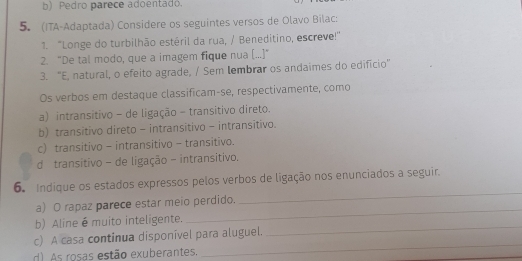 b) Pedro parece adoentado.
5. (ITA-Adaptada) Considere os seguintes versos de Olavo Bilac:
71. "Longe do turbilhão estéril da rua, / Beneditino, escreve!"
2. "De tal modo, que a imagem fique nua [...]"
3. “E, natural, o efeito agrade, / Sem lembrar os andaimes do edifício”
Os verbos em destaque classificam-se, respectivamente, como
a) intransitivo - de ligação - transitivo direto.
b) transitivo direto - intransitivo - intransitivo.
c) transitivo - intransitivo - transitivo.
d transitivo - de ligação - intransitivo.
6. Indique os estados expressos pelos verbos de ligação nos enunciados a seguir.
a) O rapaz parece estar meio perdido.
_
_
b) Aline é muito inteligente.
_
_
c) A casa continua disponível para aluguel.
d) As rosas estão exuberantes.