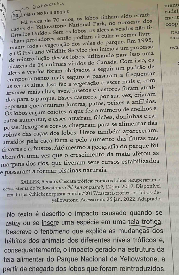 Leia o texto a seguir. ment
Há cerca de 70 anos, os lobos tinham sido erradi- cadei
cados do Yellowstone National Park, no noroeste dos ment
Estados Unidos. Sem os lobos, os alces e veados não ti- zoop
nham predadores, então podiam circular e comer livre- DAI
mente toda a vegetação dos vales do parque. Em 1995, ao r
o US Fish and Wildlife Service deu início a um processo te/2
de reintrodução desses lobos, utilizando para isso uma
alcateia de 14 animais vindos do Canadá. Com isso, os
alces e veados foram obrigados a seguir um padrão de
comportamento mais seguro e passaram a frequentar
as terras altas. Isso fez a vegetação crescer mais e, com
árvores mais altas, aves, insetos e castores foram atraí-
dos para o parque. Esses castores, por sua vez, criaram
represas que atraíram lontras, patos, peixes e anfíbios.
Os lobos caçam coiotes, o que fez o número de coelhos e
ratos aumentar, e esses atraíram falcões, doninhas e ra-
posas. Texugos e corvos chegaram para se alimentar das
sobras das caças dos lobos. Ursos também apareceram,
atraídos pela caça farta e pelo aumento das frutas nas
árvores e arbustos. Até mesmo a geografia do parque foi
alterada, uma vez que o crescimento da mata afetou as
margens dos rios, que tiveram seus cursos estabilizados
e passaram a formar piscinas naturais.
SALLES, Renato. Cascata trófica: como os lobos recuperaram o
ecossistema de Yellowstone. Chicken or pasta?, 12 jan. 2017. Disponível
em: https://chickenorpasta.com.br/2017/cascata-trofica-os-lobos-de-
yellowstone. Acesso em: 25 jan. 2022. Adaptado.
No texto é descrito o impacto causado quando se
retira ou se insere uma espécie em uma teia trófica.
Descreva o fenômeno que explica as mudanças dos
hábitos dos animais dos diferentes níveis tróficos e,
consequentemente, o impacto gerado na estrutura da
teia alimentar do Parque Nacional de Yellowstone, a
partir da chegada dos lobos que foram reintroduzidos.