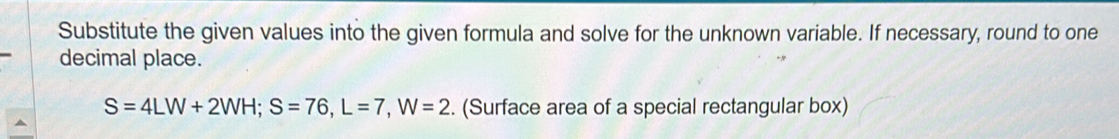 Substitute the given values into the given formula and solve for the unknown variable. If necessary, round to one 
decimal place.
S=4LW+2WH; S=76, L=7, W=2. (Surface area of a special rectangular box)