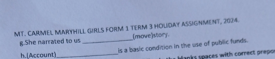 MT. CARMEL MARYHILL GIRLS FORM 1 TERM 3 HOLIDAY ASSIGNMENT, 2024. 
g.She narrated to us _(move)story. 
is a basic condition in the use of public funds. 
h.(Account)_ 
blanks spaces with correct prepos