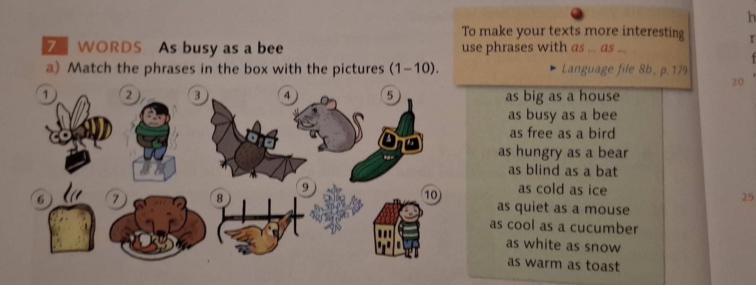 To make your texts more interesting
r
7 WORDS As busy as a bee use phrases with as ... as ...
a) Match the phrases in the box with the pictures (1-10). Language file 8b, p. 179
20
as big as a house
as busy as a bee
as free as a bird
as hungry as a bear
as blind as a bat
as cold as ice
25
as quiet as a mouse
as cool as a cucumber
as white as snow
as warm as toast