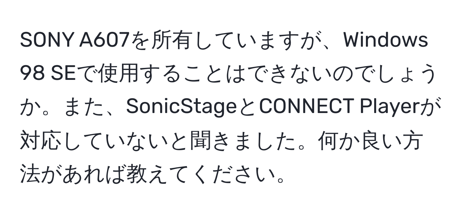 SONY A607を所有していますが、Windows 98 SEで使用することはできないのでしょうか。また、SonicStageとCONNECT Playerが対応していないと聞きました。何か良い方法があれば教えてください。