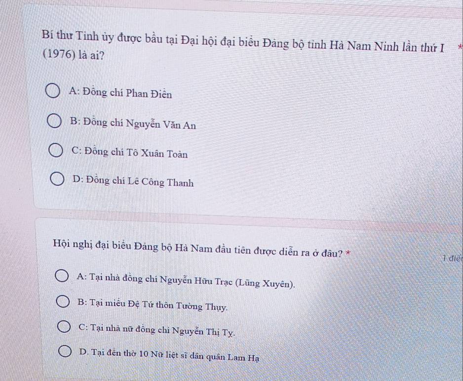 Bí thư Tinh ủy được bầu tại Đại hội đại biểu Đảng bộ tỉnh Hà Nam Ninh lần thứ I*
(1976) là ai?
A: Đồng chí Phan Điên
B: Đồng chí Nguyễn Văn An
C: Đồng chí Tô Xuân Toàn
D: Đồng chí Lê Công Thanh
Hội nghị đại biểu Đảng bộ Hà Nam đầu tiên được diễn ra ở đâu? *
1 điể
A: Tại nhà đồng chí Nguyễn Hữu Trạc (Lũng Xuyên).
B: Tại miều Đệ Tứ thôn Tường Thụy.
C: Tại nhà nữ đồng chí Nguyễn Thị Tỵ.
D. Tại đễn thờ 10 Nữ liệt sĩ dân quân Lam H_a