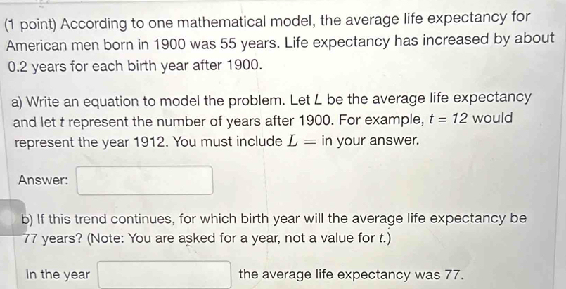 According to one mathematical model, the average life expectancy for 
American men born in 1900 was 55 years. Life expectancy has increased by about
0.2 years for each birth year after 1900. 
a) Write an equation to model the problem. Let L be the average life expectancy 
and let t represent the number of years after 1900. For example, t=12 would 
represent the year 1912. You must include L= in your answer. 
Answer: 
b) If this trend continues, for which birth year will the average life expectancy be
77 years? (Note: You are asked for a year, not a value for t.) 
the average life expectancy was 77. 
In the year (-1>0