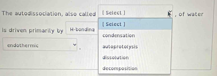 The autodissociation, also called [ Select ] , of water
[ Select ]
is driven primarily by H-bonding
condensation
endothermic autoprotolysis
dissolution
decomposition