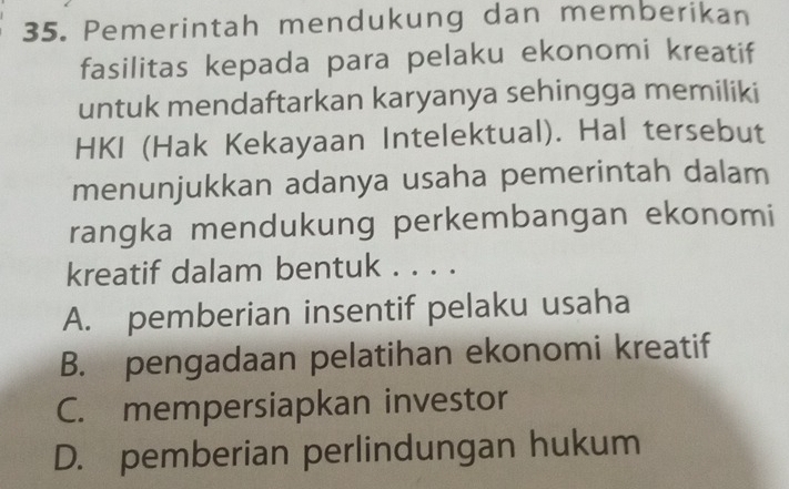 Pemerintah mendukung dan memberikan
fasilitas kepada para pelaku ekonomi kreatif
untuk mendaftarkan karyanya sehingga memiliki
HKI (Hak Kekayaan Intelektual). Hal tersebut
menunjukkan adanya usaha pemerintah dalam
rangka mendukung perkembangan ekonomi
kreatif dalam bentuk . . . .
A. pemberian insentif pelaku usaha
B. pengadaan pelatihan ekonomi kreatif
C. mempersiapkan investor
D. pemberian perlindungan hukum