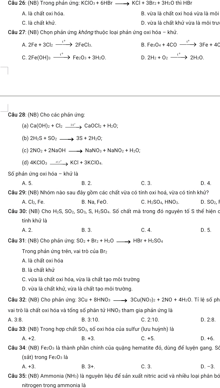 (NB) Trong phản ứng: KClO_3+6HBrto KCl+3Br_2+3H_2O thì HBr
A. là chất oxi hóa. B. vừa là chất oxi hoá vừa là môi
C. là chất khử. D. vừa là chất khử vừa là môi trư
Câu 27: (NB) Chọn phản ứng không thuộc loại phản ứng oxi hóa - khử.
A. 2Fe+3Cl_2xrightarrow 1°2FeCl_3. Fe_3O_4+4COxrightarrow 1°3Fe+4C
B.
C. 2Fe(OH)_3xrightarrow I°Fe_2O_3+3H_2O. 2H_2+O_2xrightarrow 1°2H_2O.
D.
Câu 28: (NB) Cho các phản ứng:
(a) Ca(OH)_2+Cl_2xrightarrow 30°CaOCl_2+H_2O;
(b) 2H_2S+SO_2to 3S+2H_2O;
(c) 2NO_2+2NaOHto NaNO_3+NaNO_2+H_2O;
(d) 4KClO_3to KCl+3KClO_4
Số phản ứng oxi hóa - khử là
A. 5. B. 2. C. 3. D. 4.
Câu 29: (NB) Nhóm nào sau đây gồm các chất vừa có tính oxi hoá, vừa có tính khử?
A. Cl_2, Fe. B. Na, FeO. C. H_2SO_4,HNO_3. D. SO_2,
Câu 30: (NB) Cho H_2S,SO_2,SO_3,S,H_2SO_4. Số chất mà trong đó nguyên tố S thể hiện c
tính khử là
A. 2. B. 3. C. 4. D. 5.
Câu 31: (NB) Cho phản ứng: SO_2+Br_2+H_2Oto HBr+H_2SO_4
Trong phản ứng trên, vai trò của Br₂
A. là chất oxi hóa
B. là chất khử
C. vừa là chất oxi hóa, vừa là chất tạo môi trường
D. vừa là chất khử, vừa là chất tạo môi trường.
Câu 32: (NB) Cho phản ứng: 3Cu+8HNO_3to 3Cu(NO_3)_2+2NO+4H_2O. Tỉ lệ số ph
vai trò là chất oxi hóa và tổng số phân tử HNO_3 :  tham gia phản ứng là
A. 3:8. B. 3:10. C. 2:10. D. 2:8.
Câu 33: (NB) Trong hợp chất SO_3, số oxi hóa của sulfur (lưu huỳnh) là
A. +2. B. +3. C. +5. D. +6.
Câu 34: (NB) Fe_2O_3 là thành phần chính của quặng hematite đỏ, dùng để luyện gang. Só
(sắt) trong Fe: _2O_3 là
A. +3 B. 3+. C. 3. D. -3.
Câu 35: (NB) Ammonia (NH₃) là nguyên liệu để sản xuất nitric acid và nhiều loại phân bó
nitrogen trong ammonia là