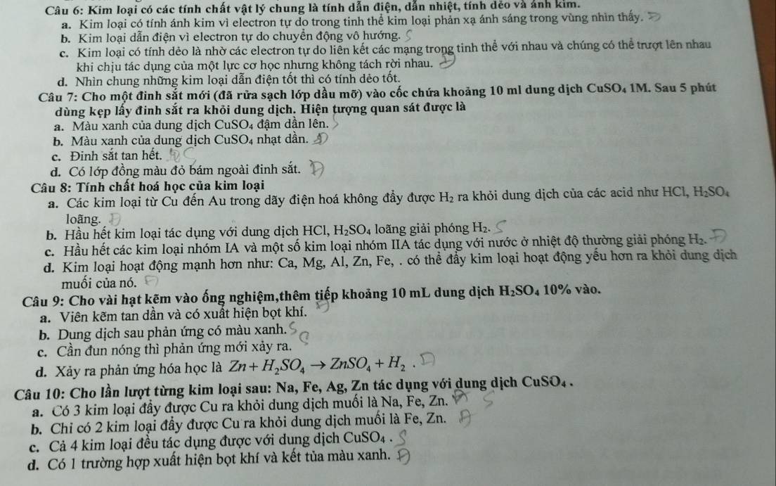 Kim loại có các tính chất vật lý chung là tính dẫn điện, dẫn nhiệt, tính dẻo và ảnh kim.
a. Kim loại có tính ánh kim vì electron tự do trong tinh thể kim loại phản xạ ánh sáng trong vùng nhìn thấy.
b. Kim loại dẫn điện vì electron tự do chuyển động vô hướng.
c. Kim loại có tính dẻo là nhờ các electron tự do liễn kết các mạng trong tinh thể với nhau và chúng có thể trượt lên nhau
khi chịu tác dụng của một lực cơ học nhưng không tách rời nhau.
d. Nhìn chung những kim loại dẫn điện tốt thì có tính dẻo tốt.
Câu 7: Cho một đinh sắt mới (đã rửa sạch lớp dầu mỡ) vào cốc chứa khoảng 10 ml dung dịch CuSO₄ 1M. Sau 5 phút
dùng kẹp lấy đinh sắt ra khỏi dung dịch. Hiện tượng quan sát được là
a. Màu xanh của dung dịch CuSO_4 đậm dần lên.
b. Màu xanh của dung dịch CuSO_4 nhạt dần.
c. Đinh sắt tan hết.
d. Có lớp đồng màu đỏ bám ngoài đinh sắt.
Câu 8: Tính chất hoá học của kim loại
a. Các kim loại từ Cu đến Au trong dãy điện hoá không đầy được H_2 ra khỏi dung dịch của các acid như HCl, H_2SO_4
loãng.
b. Hầu hết kim loại tác dụng với dung dịch HCl,H_2SO_4 loãng giải phóng H₂.
c. Hầu hết các kim loại nhóm IA và một số kim loại nhóm IIA tác dụng với nước ở nhiệt độ thường giải phóng H_2.
d. Kim loại hoạt động mạnh hơn như: Ca, Mg, Al, Zn,Fe, ,  . có thể đẩy kim loại hoạt động yếu hơn ra khỏi dung dịch
muối của nó.
Câu 9: Cho vài hạt kẽm vào ống nghiệm,thêm tiếp khoảng 10 mL dung dịch H_2SO_410% 6 vào.
a. Viên kẽm tan dần và có xuất hiện bọt khí.
b. Dung dịch sau phản ứng có màu xanh.
c. Cần đun nóng thì phản ứng mới xảy ra.
d. Xảy ra phản ứng hóa học là Zn+H_2SO_4to ZnSO_4+H_2
Câu 10: Cho lần lượt từng kim loại sau: Na, Fe, Ag, Zn tác dụng với dung dịch CuSO_4.
a. Có 3 kim loại đầy được Cu ra khỏi dung dịch muối là Na, Fe, Zn.
b. Chỉ có 2 kim loại đầy được Cu ra khỏi dung dịch muối là Fe, Zn.
c. Cả 4 kim loại đều tác dụng được với dụng dịch ( CuSO_4
d. Có 1 trường hợp xuất hiện bọt khí và kết tủa màu xanh.