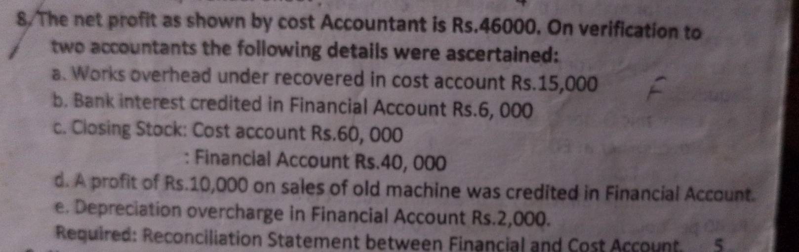 The net profit as shown by cost Accountant is Rs.46000. On verification to 
two accountants the following details were ascertained: 
a. Works overhead under recovered in cost account Rs.15,000
b. Bank interest credited in Financial Account Rs.6, 000
c. Closing Stock: Cost account Rs.60, 000
: Financial Account Rs.40, 000
d. A profit of Rs.10,000 on sales of old machine was credited in Financial Account. 
e. Depreciation overcharge in Financial Account Rs.2,000. 
Required: Reconciliation Statement between Financial and Cost Account 5