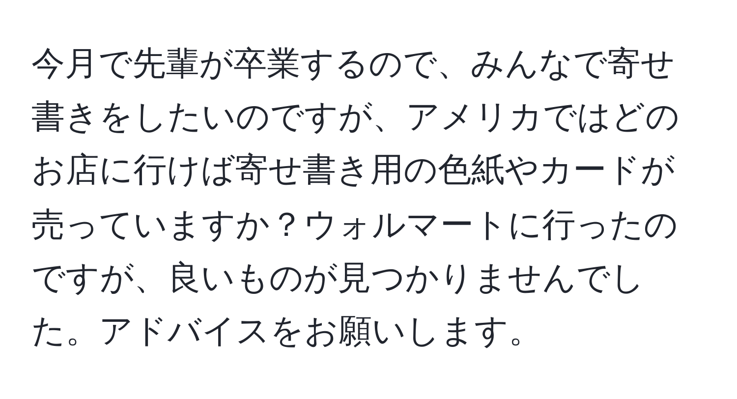 今月で先輩が卒業するので、みんなで寄せ書きをしたいのですが、アメリカではどのお店に行けば寄せ書き用の色紙やカードが売っていますか？ウォルマートに行ったのですが、良いものが見つかりませんでした。アドバイスをお願いします。