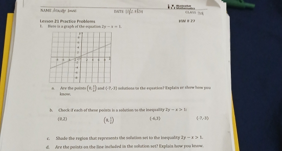 NAME Aracely Ioe date Life tize Mn a dustrative CLASS
Lesson 21 Practice Problems HWⅡ27
1. Here is a graph of the equation 2y-x=1. 
a. Are the points (0, 1/2 ) and (-7,-3) solutions to the equation? Explain or show how you
know.
b. Check if each of these points is a solution to the inequality 2y-x>1 :
(0,2) (8, 1/2 ) (-6,3) (-7,-3)
c. Shade the region that represents the solution set to the inequality 2y-x>1. 
d. Are the points on the line included in the solution set? Explain how you know.