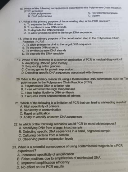 Which of the following components is essential for the Polymerase Chain Reaction
(PCR) process? A RNA polymerase
C. Reverse transcriptase
B. DNA polymerase D. Ligase
17. What is the primary purpose of the annealing step in the PCR process?
A. To separate the DNA strands
B. To synthesize new DNA strands
C. To degrade the DNA template
D. To allow primers to bind to the target DNA sequence,
18. What is the primary purpose of the denaturation step in the Polymerase Chain
Reaction (PCR)?
A. To allow primers to bind to the target DNA sequence
B. To separate DNA strands
C. To synthesize new DNA strands
D. To degrade the DNA template
19. Which of the following is a common application of PCR in medical diagnostics?
A. Amplifying DNA for gene therapy
B. Sequencing entire genome
C. Cloning genes for protein expression
D. Detecting specific DNA sequences associated with diseases
20. What is the primary reason for using a thermostable DNA polymerase, such as Ta
polymerase, in the Polymerase Chain Reaction (PCR).
A. It synthesizes DNA at a faster rate
B. It can withstand the high temperatures
C. It has higher fidelity in DNA synthesis
D. It requires lower concentrations of primers
21. Which of the following is a limitation of PCR that can lead to misleading results?
A. High specificity of primers
B. Sensitivity to contamination
C. Rapid amplification
D. Ability to amplify unknown DNA sequences
22. In which of the following scenarios would PCR be most advantageous?
A. Amplifying DNA from a large, intact sample
B. Detecting specific DNA sequences in a small, degraded sample
C. Culturing bacteria from a sample
D. Observing protein expression levels
23. What is a potential consequence of using contaminated reagents in a PCR
experiment?
A. Increased specificity of amplification
B. False positives due to amplification of unintended DNA
C. Improved amplification efficiency
D. No effect on the PCR results