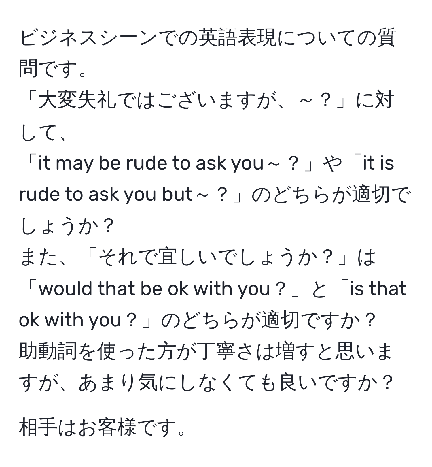 ビジネスシーンでの英語表現についての質問です。  
「大変失礼ではございますが、～？」に対して、  
「it may be rude to ask you～？」や「it is rude to ask you but～？」のどちらが適切でしょうか？   
また、「それで宜しいでしょうか？」は「would that be ok with you？」と「is that ok with you？」のどちらが適切ですか？  
助動詞を使った方が丁寧さは増すと思いますが、あまり気にしなくても良いですか？

相手はお客様です。