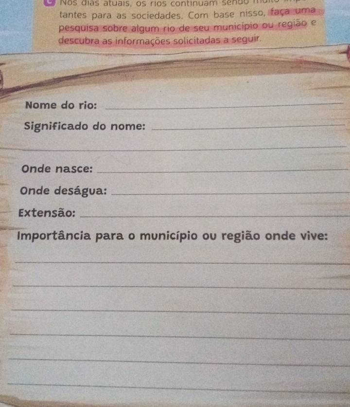 os días atuais, os rios continuam sen do m 
tantes para as sociedades. Com base nisso, faça uma 
pesquisa sobre algum rio de seu município ou região e 
descubra as informações solicitadas a seguir. 
_ 
Nome do rio: 
_ 
Significado do nome: 
_ 
_ 
_ 
Onde nasce:_ 
Onde deságua:_ 
Extensão:_ 
Importância para o município ou região onde vive: 
_ 
_ 
_ 
_ 
_ 
_