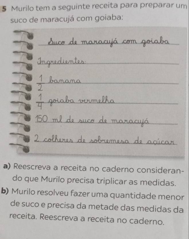 Murilo tem a seguinte receita para preparar um 
suco de maracujá com goiaba: 
_ 
a) Reescreva a receita no caderno consideran- 
do que Murilo precisa triplicar as medidas. 
b) Murilo resolveu fazer uma quantidade menor 
de suco e precisa da metade das medidas da 
receita. Reescreva a receita no caderno.