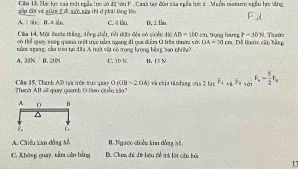 Hai lực của một ngẫu lực có độ lớn F. Cảnh tay đôn của ngẫu lực d. Muồn moment ngẫu lực tăng
gáp đội và giảm F đi một nửa thí d phải tăng lên
A. l lần. B. 4 lần. C. 8 lần. D. 2 lần
Cầu 14. Một thước thẳng, đồng chất, tiết diện đều có chiều dài AB=100cm , trọng lượng P=30N. Thước
có thể quay xung quanh một trục nằm ngang đi qua điểm O trên thước với OA=30cm Để thước cân bằng
nằm ngang, cần treo tại đầu A một vật có trọng lượng bằng bao nhiều?
A. 30N B. 20N C. 10 N. D. 1 5 N
Cầu 15. Thanh AB tựa trên trục quay O(OB=2OA) và chịu tácdụng của 2 lực vector F_A và hat F=v(y) F_A= 5/2 F_B
Thanh AB sẽ quay quamh O theo chiều não?
A. Chiều kim đồng hồ B. Ngược chiều kim đồng hồ,
C. Không quay, nằm cân bằng. D. Chưa đủ đữ liệu đề trả lời câu hỏi
17