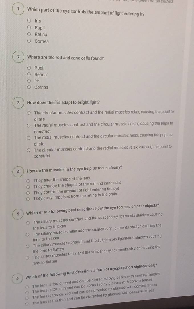 green for all correct.
1 ) Which part of the eye controls the amount of light entering it?
Iris
Pupil
Retina
Cornea
2 ) Where are the rod and cone cells found?
Pupil
Retina
Iris
Cornea
3 How does the iris adapt to bright light?
The circular muscles contract and the radial muscles relax, causing the pupil to
dilate
The radial muscles contract and the circular muscles relax, causing the pupil to
constrict
The radial muscles contract and the circular muscles relax, causing the pupil to
dilate
The circular muscles contract and the radial muscles relax, causing the pupil to
constrict
4 How do the muscles in the eye help us focus clearly?
They alter the shape of the lens
They change the shapes of the rod and cone cells
They control the amount of light entering the eye
They carry impulses from the retina to the brain
5 Which of the following best describes how the eye focuses on near objects?
The ciliary muscles contract and the suspensory ligaments slacken causing
the lens to thicken
The ciliary muscles relax and the suspensory ligaments stretch causing the
lens to thicken
The ciliary muscles contract and the suspensory ligaments slacken causing
the lens to flatten
The ciliary muscles relax and the suspensory ligaments stretch causing the
lens to flatten
6 Which of the following best describes a form of myopia (short sightedness)?
The lens is too curved and can be corrected by glasses with concave lenses
The lens is too thin and can be corrected by glasses with convex lenses
The lens is too curved and can be corrected by glasses with convex lenses
The lens is too thin and can be corrected by glasses with concave lenses