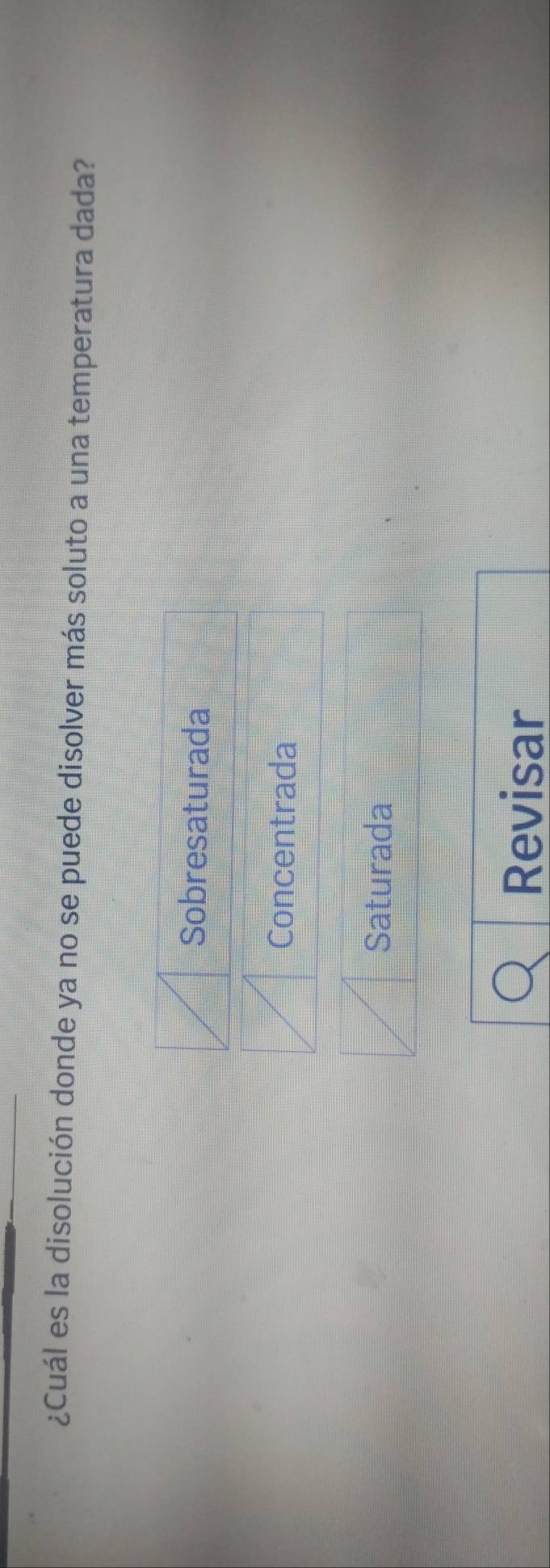 ¿Cuál es la disolución donde ya no se puede disolver más soluto a una temperatura dada?
Sobresaturada
Concentrada
Saturada
Revisar