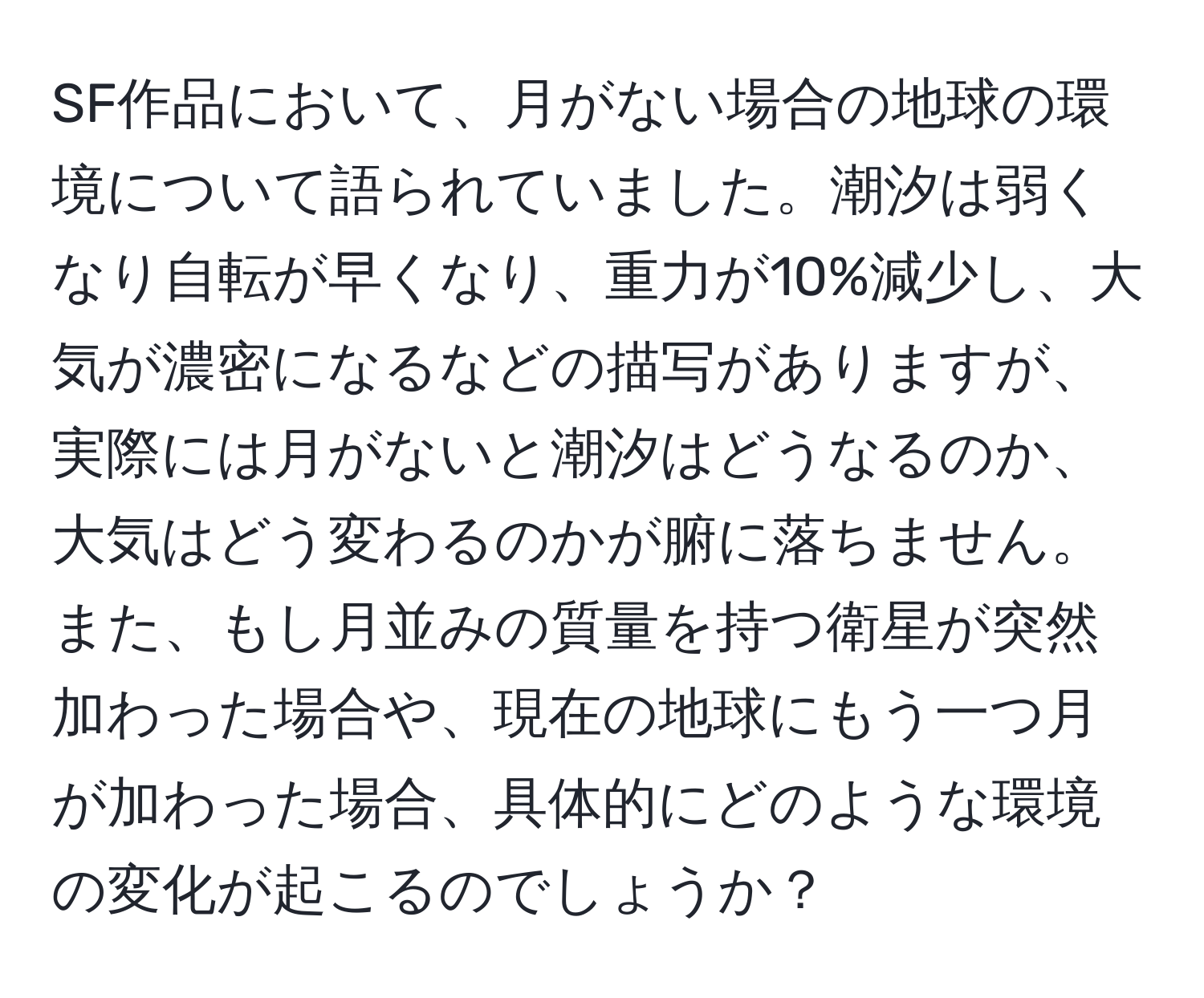 SF作品において、月がない場合の地球の環境について語られていました。潮汐は弱くなり自転が早くなり、重力が10%減少し、大気が濃密になるなどの描写がありますが、実際には月がないと潮汐はどうなるのか、大気はどう変わるのかが腑に落ちません。また、もし月並みの質量を持つ衛星が突然加わった場合や、現在の地球にもう一つ月が加わった場合、具体的にどのような環境の変化が起こるのでしょうか？