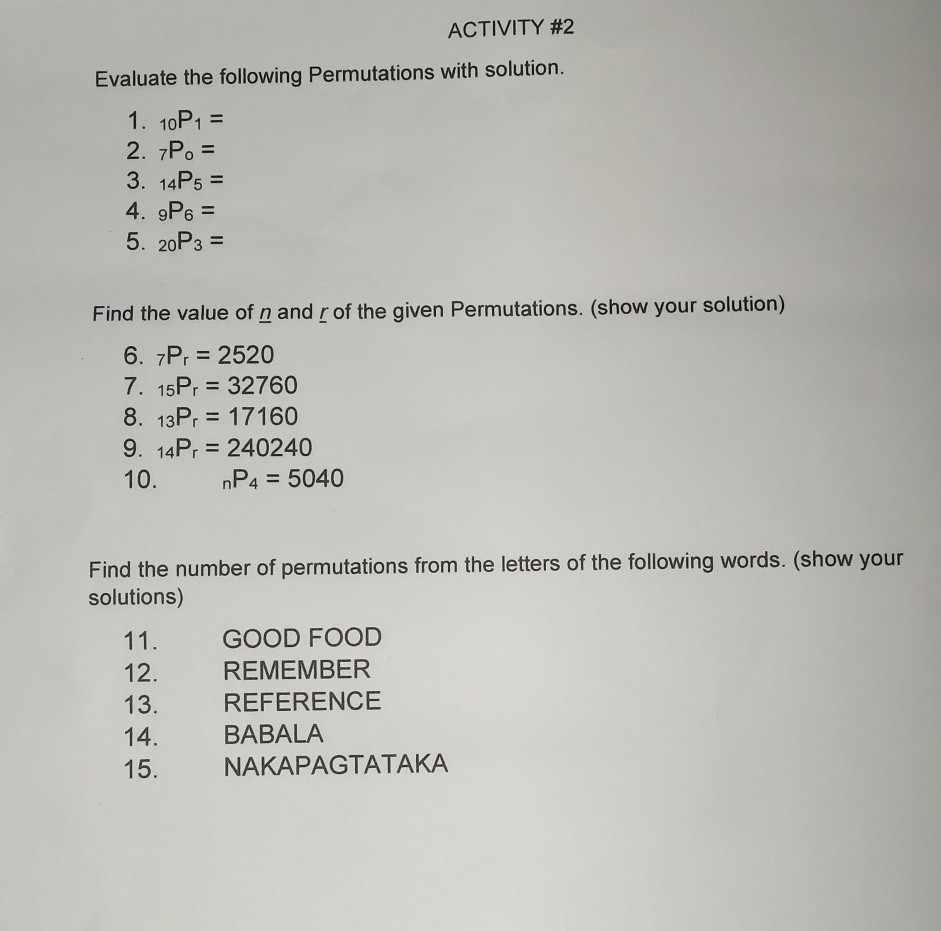 ACTIVITY #2 
Evaluate the following Permutations with solution. 
1. _10P_1=
2. _7P_o=
3. _14P_5=
4. _9P_6=
5. _20P_3=
Find the value of n andζof the given Permutations. (show your solution) 
6. _7P_r=2520
7. _15P_r=32760
8. _13P_r=17160
9. _14P_r=240240
10. _nP_4=5040
Find the number of permutations from the letters of the following words. (show your 
solutions) 
11. GOOD FOOD 
12. REMEMBER 
13. REFERENCE 
14. BABALA 
15. NAKAPAGTATAKA