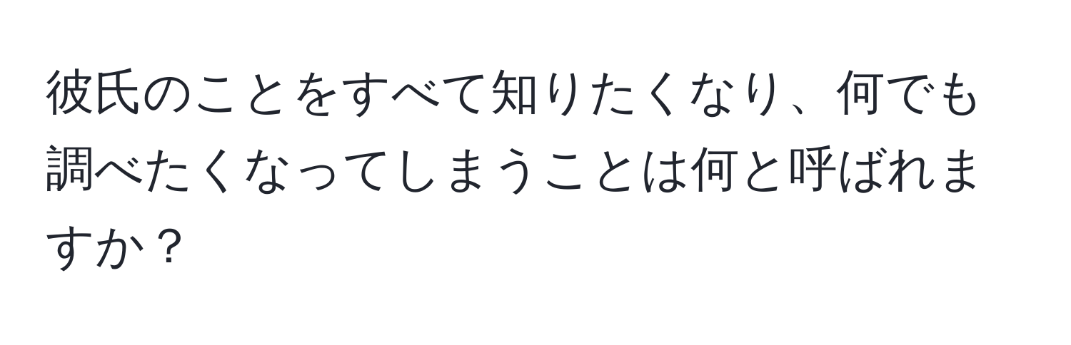 彼氏のことをすべて知りたくなり、何でも調べたくなってしまうことは何と呼ばれますか？