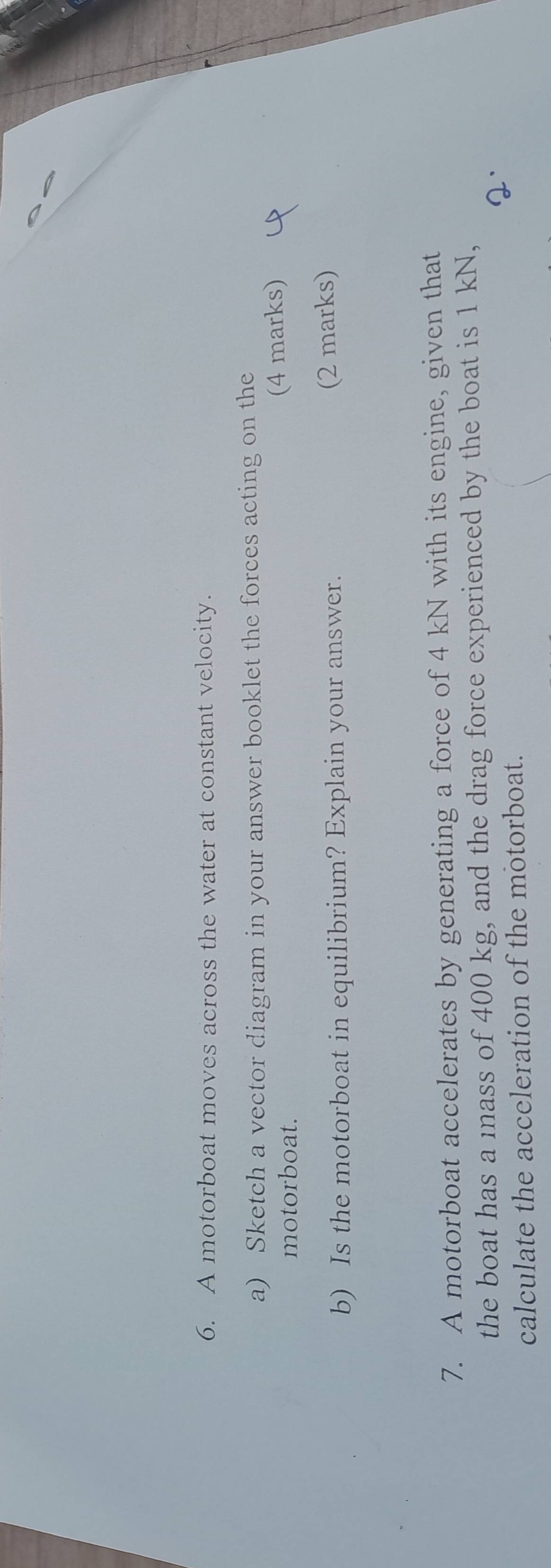 A motorboat moves across the water at constant velocity. 
a) Sketch a vector diagram in your answer booklet the forces acting on the 
motorboat. 
(4 marks) 
b) Is the motorboat in equilibrium? Explain your answer. 
(2 marks) 
7. A motorboat accelerates by generating a force of 4 kN with its engine, given that 
the boat has a mass of 400 kg, and the drag force experienced by the boat is 1 kN, 
calculate the acceleration of the motorboat.
