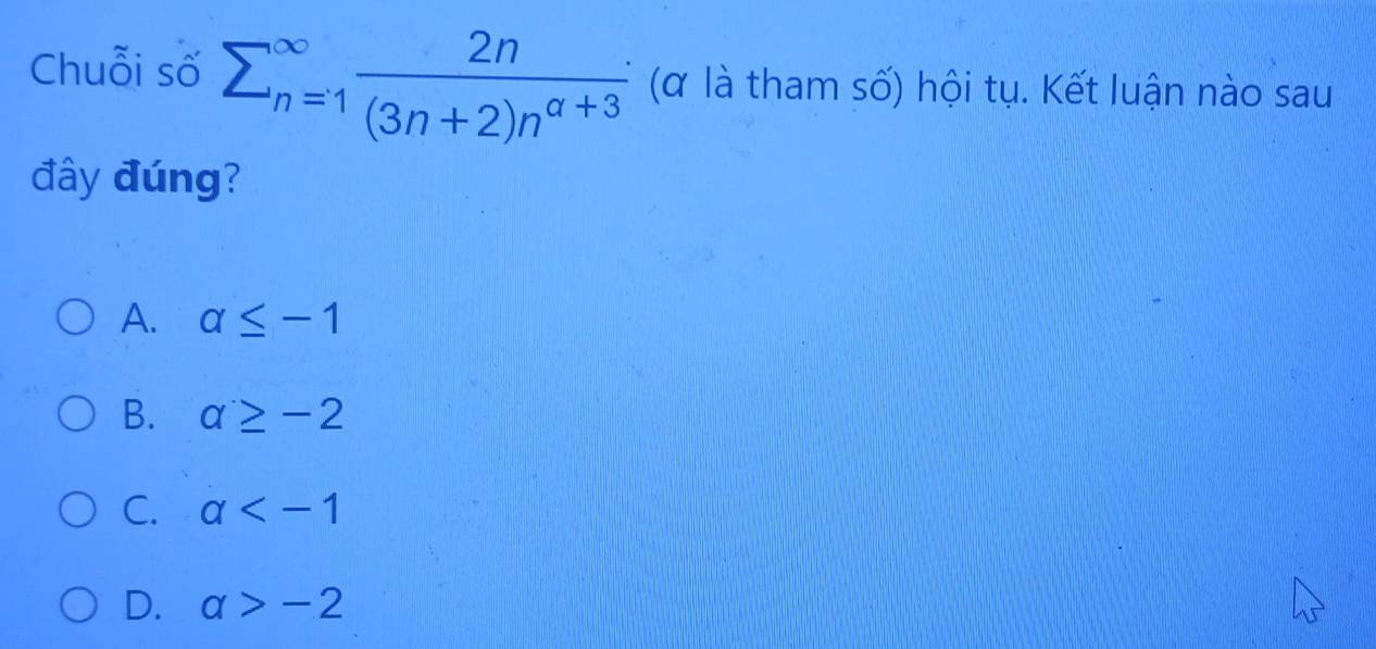 Chuỗi số sumlimits (_n=1)^(∈fty) 2n/(3n+2)n^(alpha +3)  (α là tham số) hội tụ. Kết luận nào sau
đây đúng?
A. a≤ -1
B. a≥ -2
C. a
D. alpha >-2