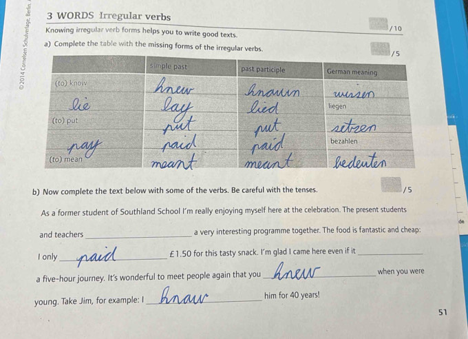 WORDS Irregular verbs 
/10 
Knowing irregular verb forms helps you to write good texts. 
a) Complete the table with the missing forms of the irregular verbs. 
b) Now complete the text below with some of the verbs. Be careful with the tenses. / 5 
As a former student of Southland School I’m really enjoying myself here at the celebration. The present students 
and teachers _a very interesting programme together. The food is fantastic and cheap: 
I only _ £1.50 for this tasty snack. I'm glad I came here even if it_ 
a five-hour journey. It's wonderful to meet people again that you _when you were 
young. Take Jim, for example: I _him for 40 years! 
51