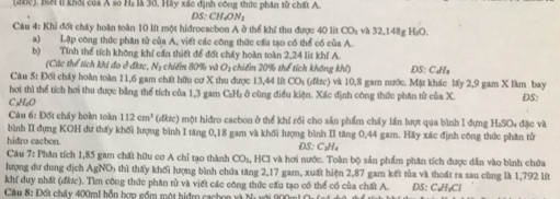 (đhc), Bổi lí khối của A so Hà là 30. Hầy xác định công thức phân tử chất A.
D S:CHON_2
Câu 4: Khi đốt chấy hoàn toàn 10 lít một hiđrocacbon A ở thể khí thu được 40 lit CO và 32,148g H₂O.
a) Lập công thức phân từ của A, viết các công thức cầu tạo có thể có của A.
b) Tính thể tích không khí cần thiết để đốt cháy hoàn toàn 2,24 lit khí A. ĐS: CaHla
(Các thể tích khi đo ở đksc, N2 chiếm 80% và O_1 chiếm 20% thể tích không khẩ
Câu 5: Đối chấy hoàn toàn 11,6 gam chết hữu cơ X thu được 13,44 lít CO: (đkc) và 10,8 gam nước. Mặt khác lấy 2,9 gam X làm bay
hơi thì thể tích hơi thu được bằng thể tích của 1,3 gam C:H₂ ở cùng điều kiện. Xác định công thức phân từ của X.
C₃H₆O DS:
Càu 6: Đốt chấy hoàn toàn 112cm^3 (đktc) một hiđro caebon ở thể khí rồi cho sản phẩm chấy lần lượt qua bình I đựng H₂SO₄ đặc và
bình II đựng KOH dư thấy khối lượng bình I tăng 0,18 gam và khối lượng bình II tăng 0,44 gam. Hãy xác định công thức phân tử
hidro cacbon. 5= C_3H_4
Câu 7: Phân tích 1,85 gam chất hữu cơ A chỉ tạo thành CO_2 , HCl và hơi nước. Toàn bộ sản phẩm phân tích được dẫn vào bình chứa
lượng dư dung địch AgNO) thì thấy khối lượng bình chứa tăng 2,17 gam, xuất hiện 2,87 gam kết tủa và thoát ra sau cùng là 1,792 lít
khí duy nhất (đứợc). Tìm công thức phân tử và viết các công thức cấu tạo có thể có của chất A.
Cu 8: Đốt cháy 400ml hỗn hợp gồm một hiện cachon và Na DS: C₆H₅Cl