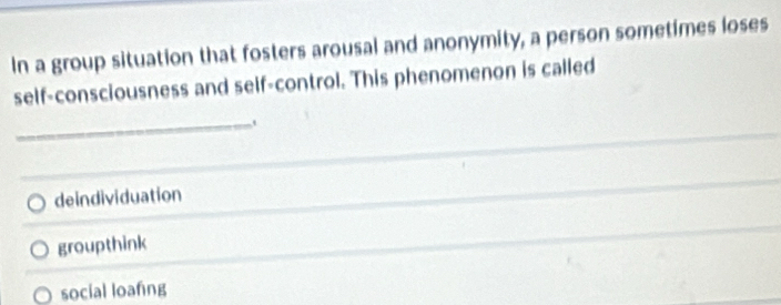 In a group situation that fosters arousal and anonymity, a person sometimes loses
self-consciousness and self-control. This phenomenon is called
_
deindividuation
groupthink
social loafing