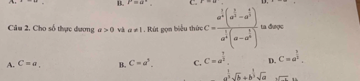 A. _ 
B. P=a^n. C. I=u D.
Câu 2, Cho số thực dương a>0 và a!= 1. Rút gọn biểu thức C=frac a^(frac 3)4(a^(frac 3)2-a^(frac 4)3)a^(frac 1)4(a-a^(frac 3)4) ta được
A. C=a. B. C=a^5. C. C=a^(frac 7)2. D. C=a^(frac 3)2.
a^(frac 1)3sqrt(b)+b^(frac 1)3sqrt(a) beginarrayr  3encloselongdiv -tendarray