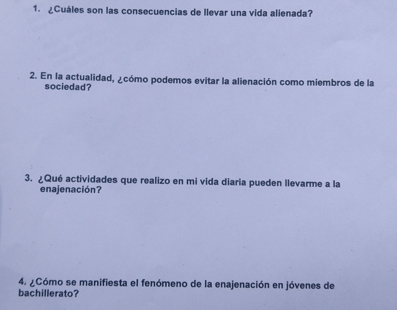 ¿Cuáles son las consecuencias de llevar una vida alienada? 
2. En la actualidad, ¿cómo podemos evitar la alienación como miembros de la 
sociedad? 
3. ¿Qué actividades que realizo en mi vida diaria pueden llevarme a la 
enajenación? 
4. ¿Cómo se manifiesta el fenómeno de la enajenación en jóvenes de 
bachillerato?