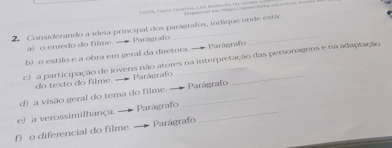 COSTA, Flavia Cesarino. Laís Bodanzky faz retrato aute 
Disponivel em: https://www1.folha.uol.com.br. Acesso e 
2. Considerando a ideia principal dos parágrafos, indique onde está: 
a) o enredo do filme. _ Parágrafo 
b) o estilo e a obra em geral da diretora. Parágrafo 
c) a participação de jovens não atores na interpretação das personagens e na adaptação 
do texto do filme. — Parágrafo 
d) a visão geral do tema do filme. _Parágrafo 
e) a verossimilhança. — Parágrafo_ 
f) o diferencial do filme. Parágrafo