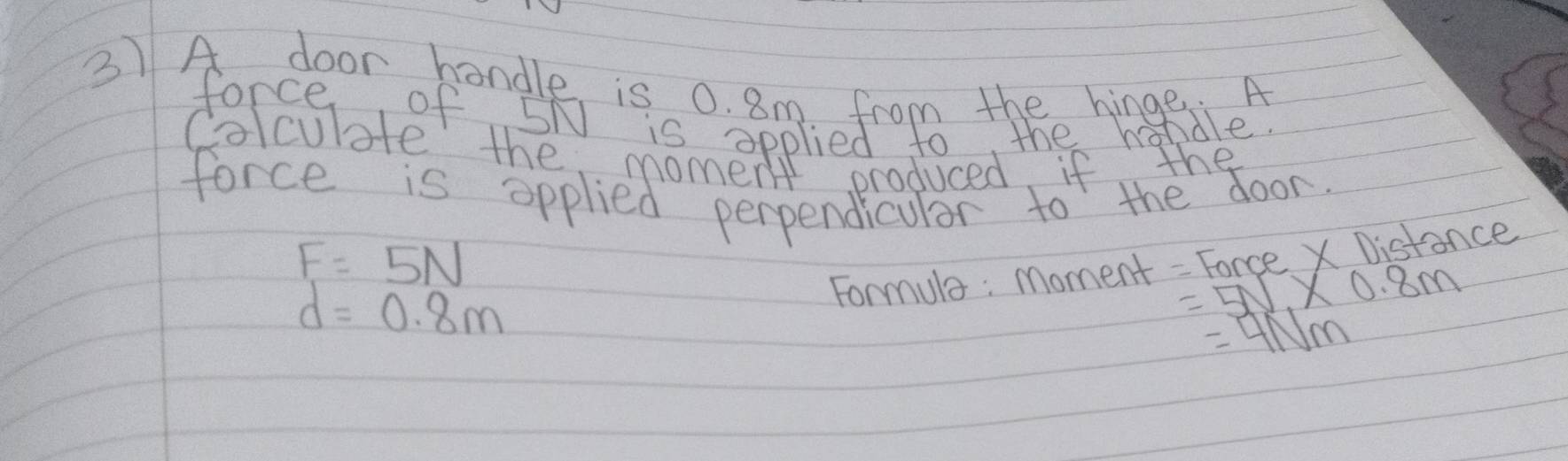 A door hondle is 0. 8m from thee hingfale 
force of 5N is opplied to, the h 
Colcubte the moment oroduced if lthe 
force is applied perpendicular to the door
F=5N
Formula : Moment - Force X Distance
d=0.8m
=5V* 0.8m
=4NM