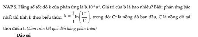 NAP 5. Hằng số tốc độ k của phản ứng là b. 10^(-4)s^(-1). Giá trị của b là bao nhiêu? Biết: phán ứng bậc 
nhất thì tính k theo biểu thức: k= 1/t ln ( C°/C ) , trong đó: C° là nồng độ ban đầu, C là nồng độ tại 
thời điểm t. (Làm tròn kết quả đến hàng phần trăm) 
Đáp số: